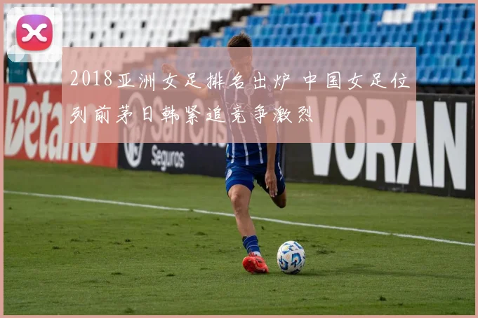 2018亚洲女足排名出炉 中国女足位列前茅日韩紧追竞争激烈