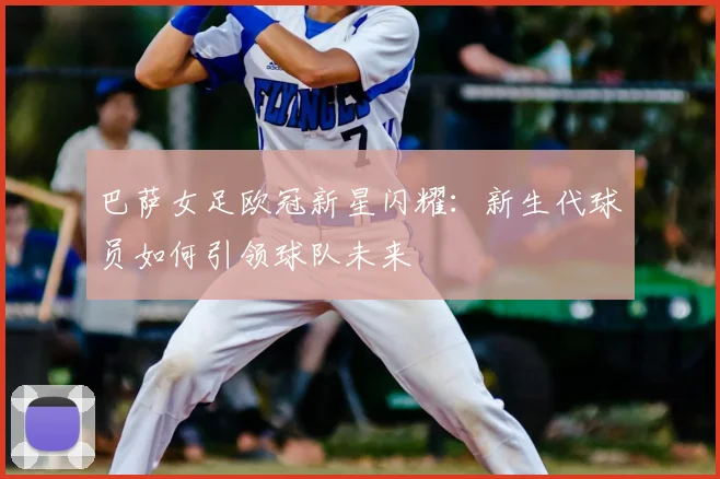 巴萨女足欧冠新星闪耀：新生代球员如何引领球队未来