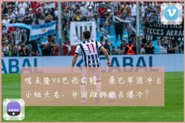 喀麦隆vs巴西前瞻：桑巴军团冲击小组头名，非洲雄狮能否爆冷？