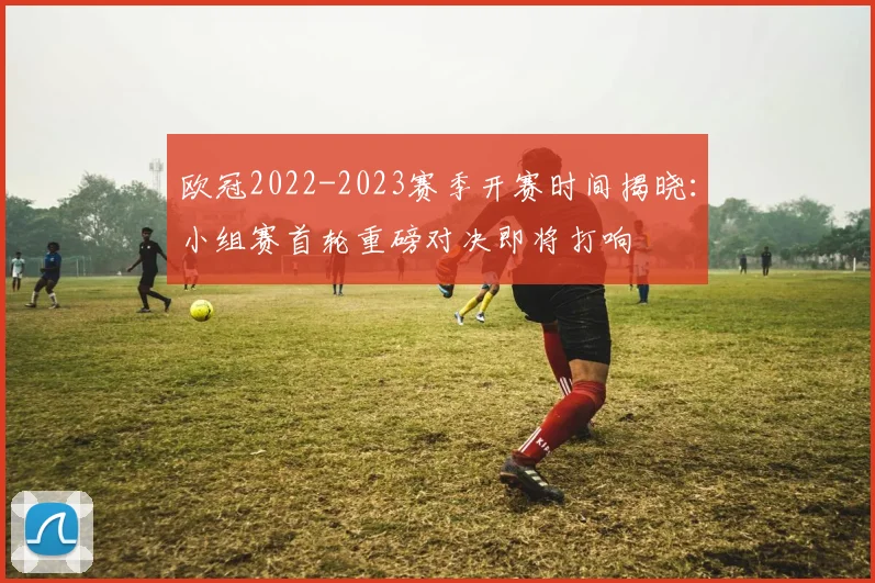 欧冠2022-2023赛季开赛时间揭晓:小组赛首轮重磅对决即将打响