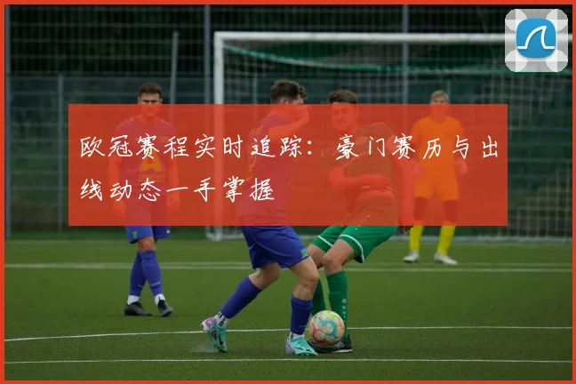 欧冠赛程实时追踪：豪门赛历与出线动态一手掌握