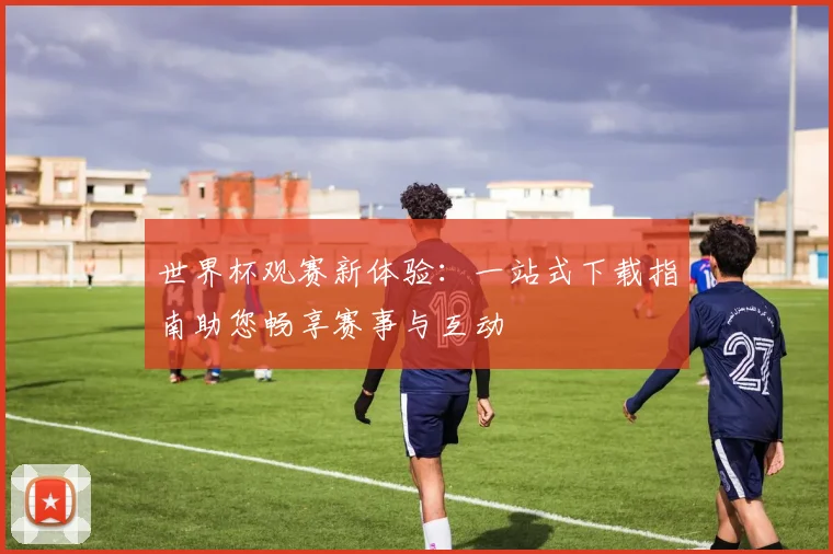 世界杯观赛新体验：一站式下载指南助您畅享赛事与互动