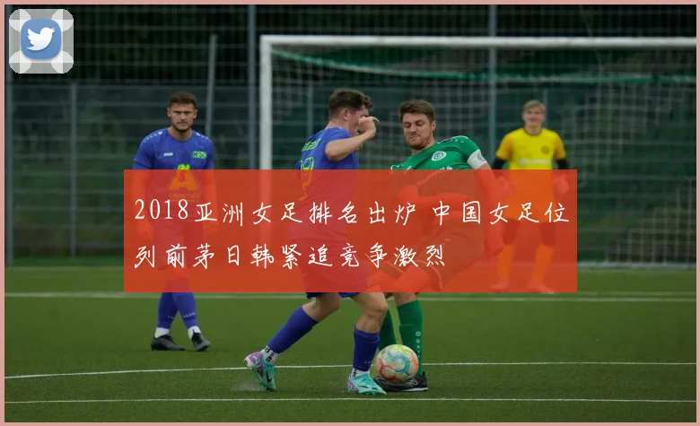 2018亚洲女足排名出炉 中国女足位列前茅日韩紧追竞争激烈