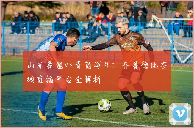 山东鲁能vs青岛海牛:齐鲁德比在线直播平台全解析