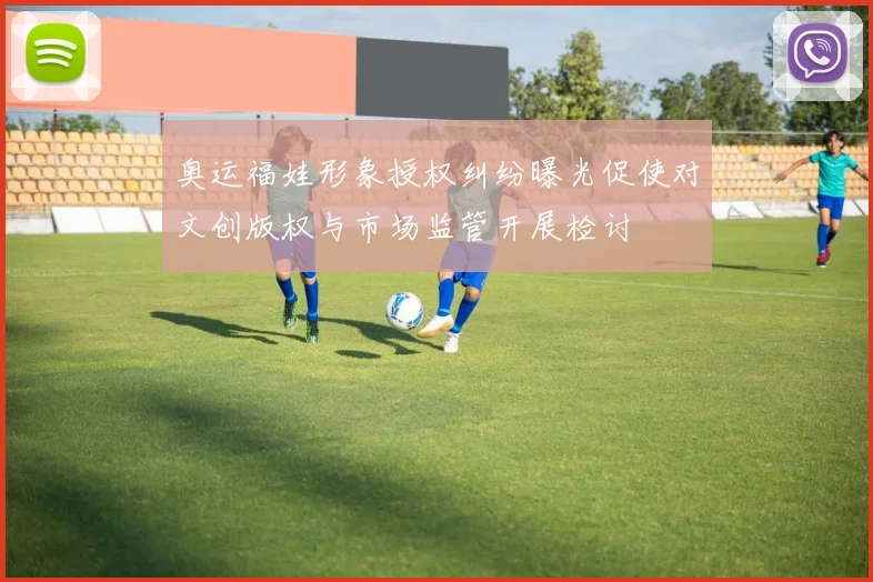 奥运福娃形象授权纠纷曝光促使对文创版权与市场监管开展检讨