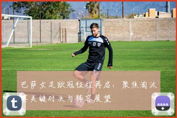 巴萨女足欧冠征程再启,聚焦淘汰赛关键对决与阵容展望