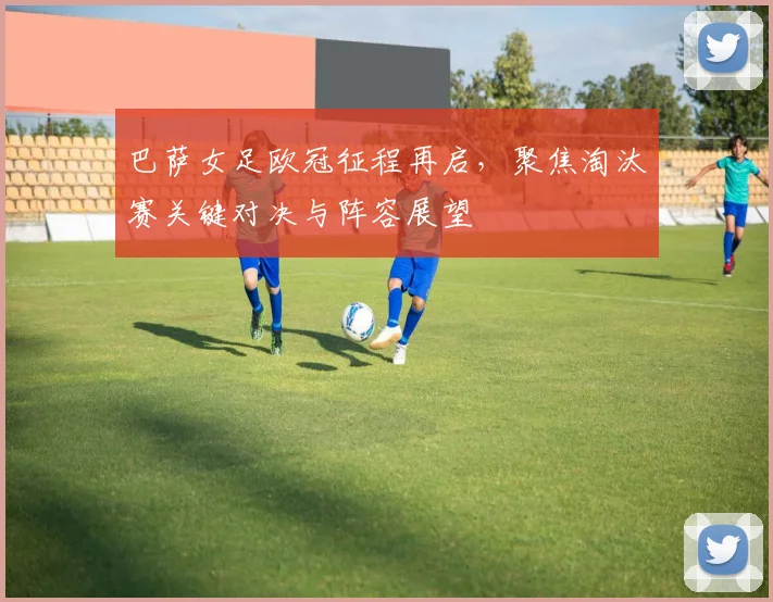 巴萨女足欧冠征程再启,聚焦淘汰赛关键对决与阵容展望
