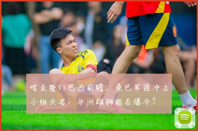 喀麦隆vs巴西前瞻：桑巴军团冲击小组头名，非洲雄狮能否爆冷？