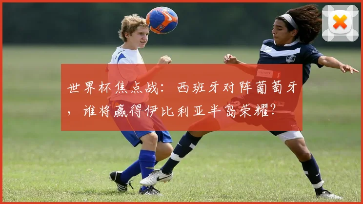 世界杯焦点战：西班牙对阵葡萄牙，谁将赢得伊比利亚半岛荣耀？