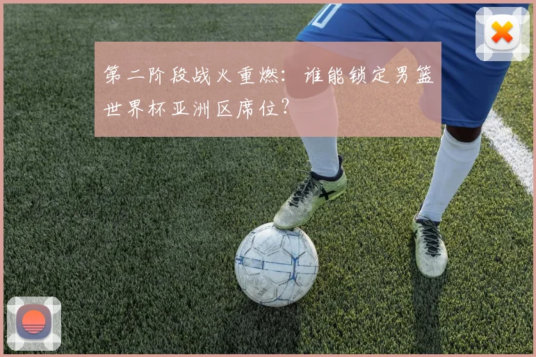 第二阶段战火重燃：谁能锁定男篮世界杯亚洲区席位？