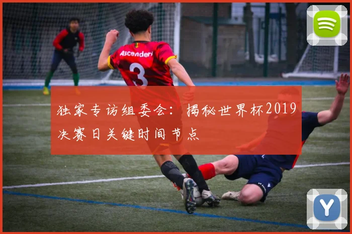 独家专访组委会:揭秘世界杯2019决赛日关键时间节点