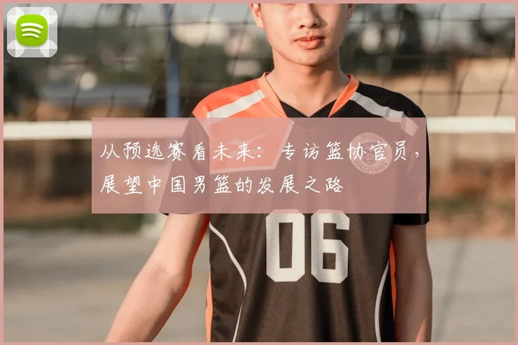从预选赛看未来：专访篮协官员，展望中国男篮的发展之路