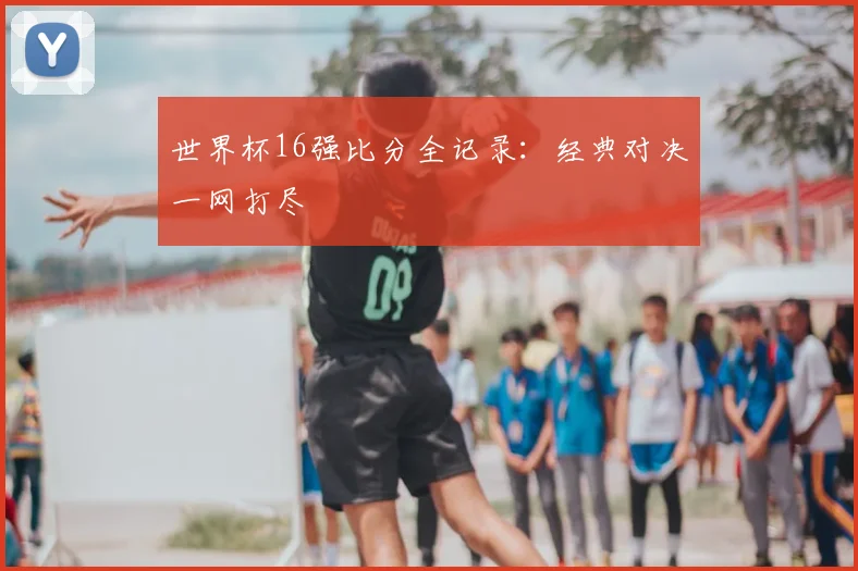 世界杯16强比分全记录:经典对决一网打尽