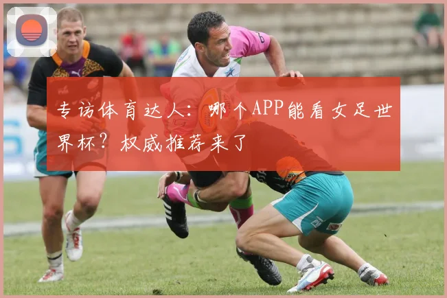专访体育达人：哪个APP能看女足世界杯？权威推荐来了