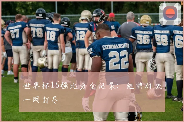 世界杯16强比分全记录:经典对决一网打尽