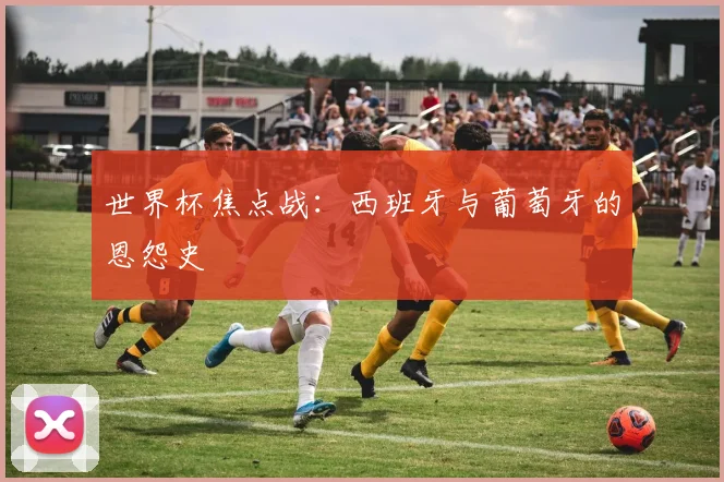 世界杯焦点战：西班牙与葡萄牙的恩怨史