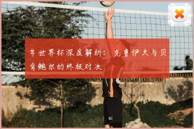 年世界杯深度解析:克鲁伊夫与贝肯鲍尔的终极对决