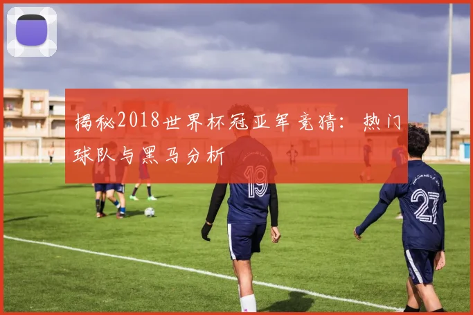 揭秘2018世界杯冠亚军竞猜:热门球队与黑马分析