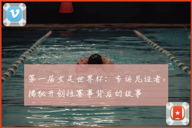 第一届女足世界杯：专访见证者，揭秘开创性赛事背后的故事