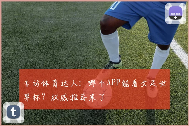 专访体育达人:哪个APP能看女足世界杯?权威推荐来了