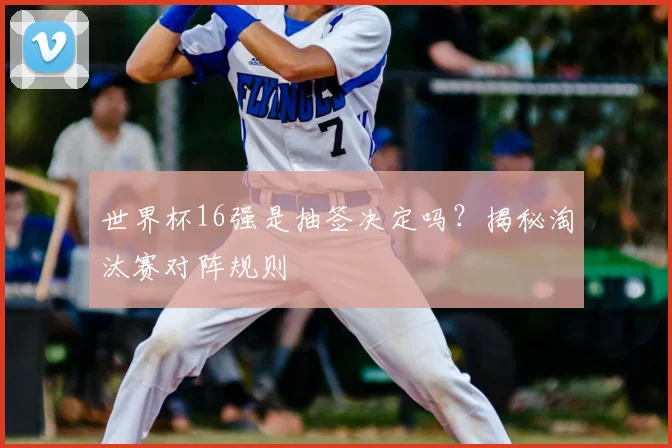 世界杯16强是抽签决定吗？揭秘淘汰赛对阵规则