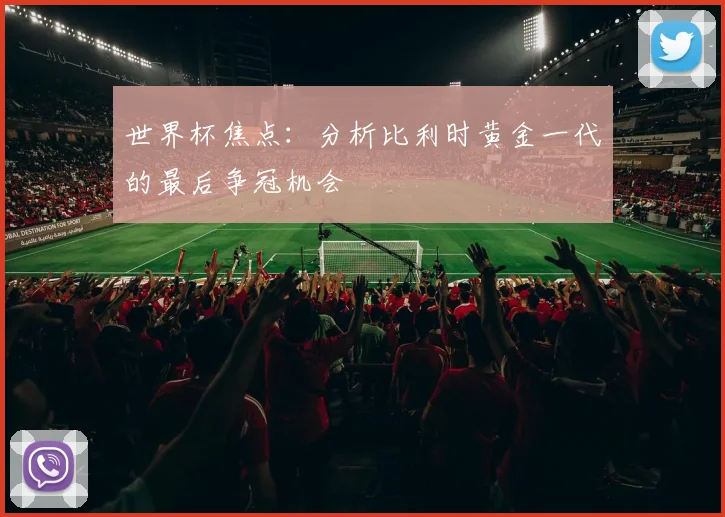 世界杯焦点：分析比利时黄金一代的最后争冠机会
