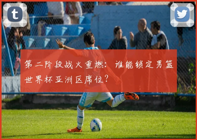 第二阶段战火重燃：谁能锁定男篮世界杯亚洲区席位？